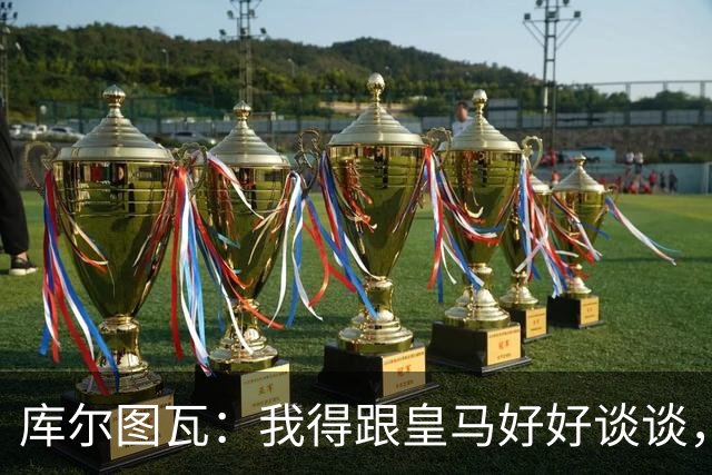 库尔图瓦：我得跟皇马好好谈谈，国家队休息一下